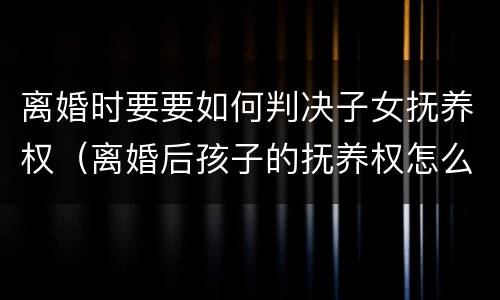 离婚时要要如何判决子女抚养权（离婚后孩子的抚养权怎么判）