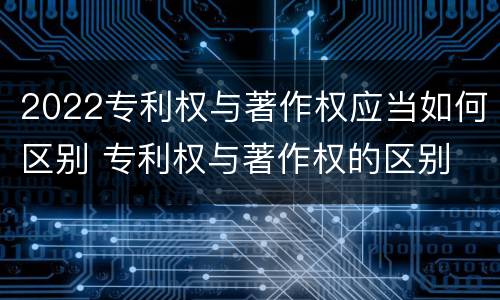 2022专利权与著作权应当如何区别 专利权与著作权的区别