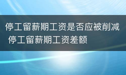 停工留薪期工资是否应被削减 停工留薪期工资差额