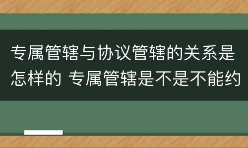 专属管辖与协议管辖的关系是怎样的 专属管辖是不是不能约定管辖权