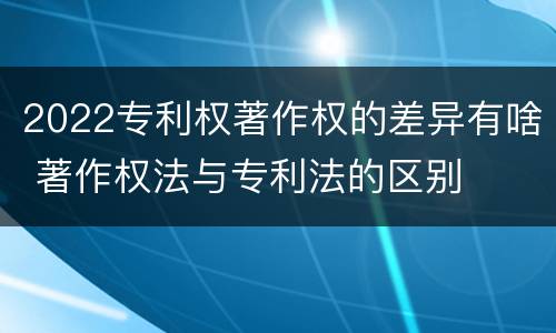 2022专利权著作权的差异有啥 著作权法与专利法的区别