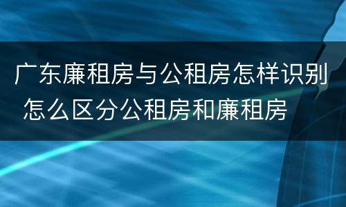 广东廉租房与公租房怎样识别 怎么区分公租房和廉租房