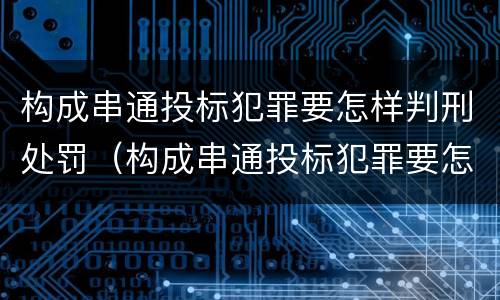 构成串通投标犯罪要怎样判刑处罚（构成串通投标犯罪要怎样判刑处罚多少）