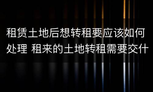 租赁土地后想转租要应该如何处理 租来的土地转租需要交什么税