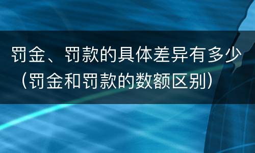 罚金、罚款的具体差异有多少（罚金和罚款的数额区别）
