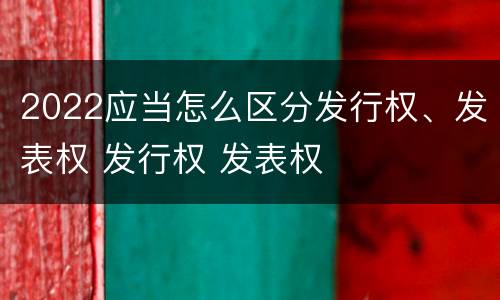 2022应当怎么区分发行权、发表权 发行权 发表权
