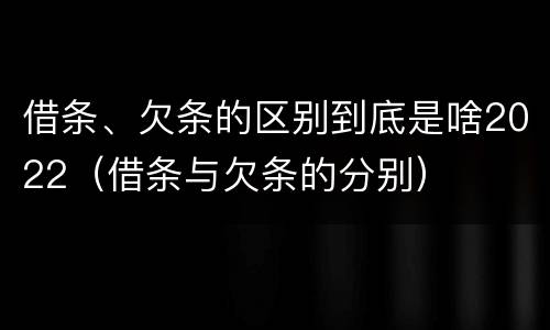 借条、欠条的区别到底是啥2022（借条与欠条的分别）