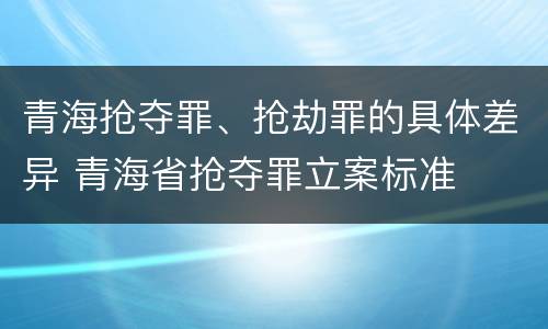 青海抢夺罪、抢劫罪的具体差异 青海省抢夺罪立案标准