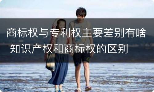 商标权与专利权主要差别有啥 知识产权和商标权的区别