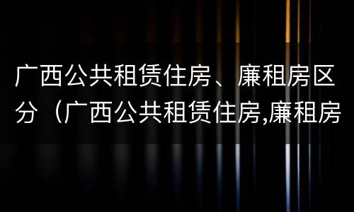 广西公共租赁住房、廉租房区分（广西公共租赁住房,廉租房区分多少）