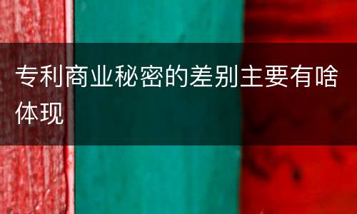 专利商业秘密的差别主要有啥体现