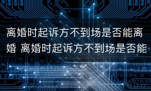 离婚时起诉方不到场是否能离婚 离婚时起诉方不到场是否能离婚呢