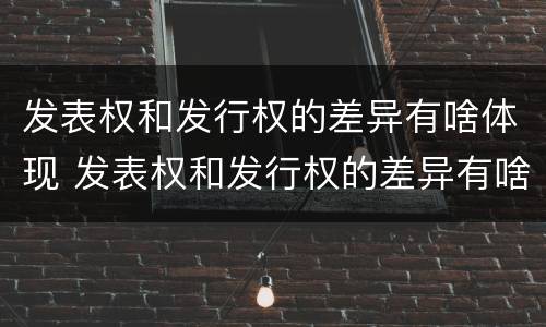 发表权和发行权的差异有啥体现 发表权和发行权的差异有啥体现吗