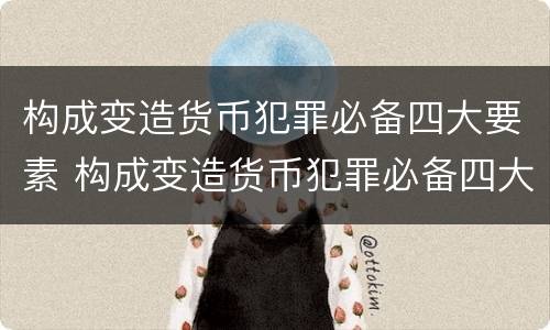 构成变造货币犯罪必备四大要素 构成变造货币犯罪必备四大要素是什么