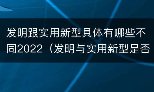 发明跟实用新型具体有哪些不同2022（发明与实用新型是否具有实用性）