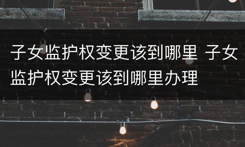 子女监护权变更该到哪里 子女监护权变更该到哪里办理