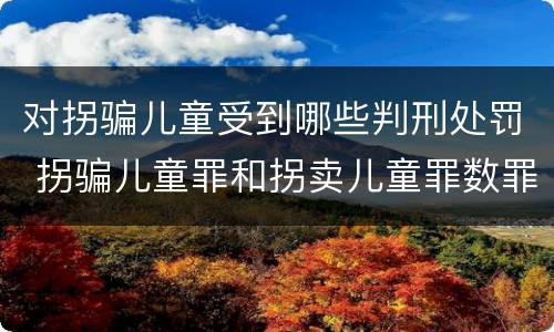 对拐骗儿童受到哪些判刑处罚 拐骗儿童罪和拐卖儿童罪数罪并罚