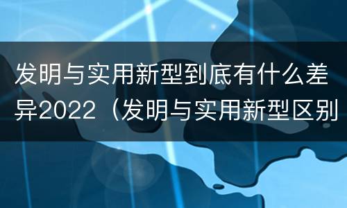 发明与实用新型到底有什么差异2022（发明与实用新型区别）