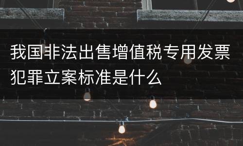 我国非法出售增值税专用发票犯罪立案标准是什么