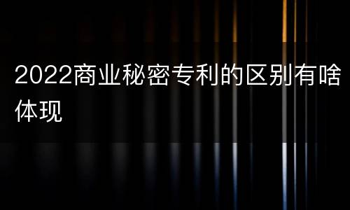 2022商业秘密专利的区别有啥体现