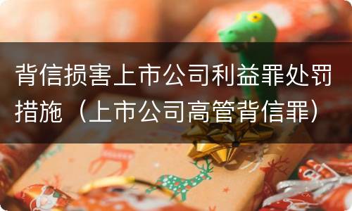 背信损害上市公司利益罪处罚措施（上市公司高管背信罪）