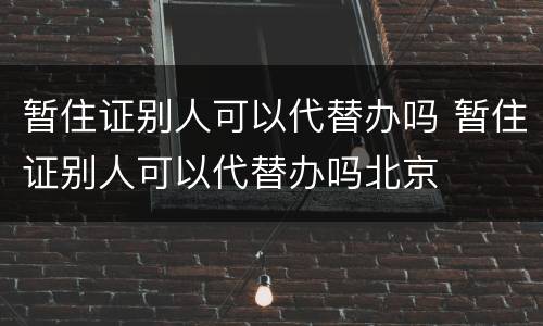暂住证别人可以代替办吗 暂住证别人可以代替办吗北京