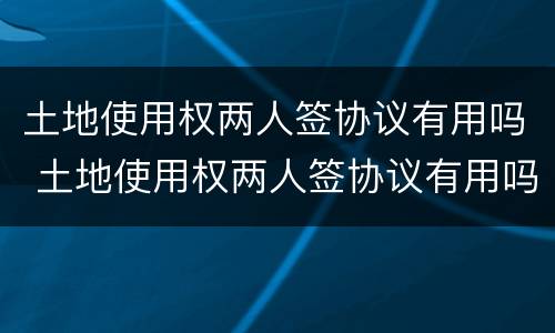 土地使用权两人签协议有用吗 土地使用权两人签协议有用吗合法吗
