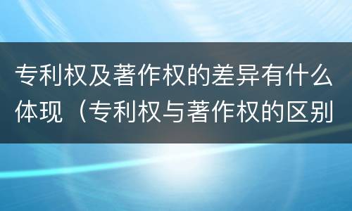 专利权及著作权的差异有什么体现（专利权与著作权的区别与联系）