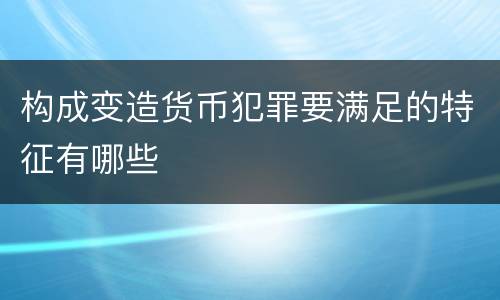 构成变造货币犯罪要满足的特征有哪些