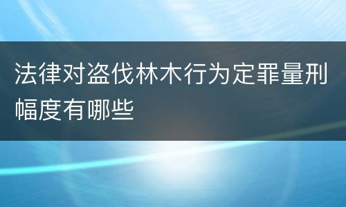 法律对盗伐林木行为定罪量刑幅度有哪些