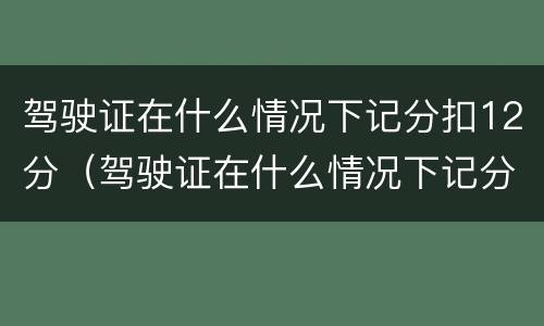 驾驶证在什么情况下记分扣12分（驾驶证在什么情况下记分扣12分呢）