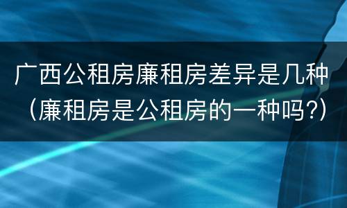 广西公租房廉租房差异是几种（廉租房是公租房的一种吗?）