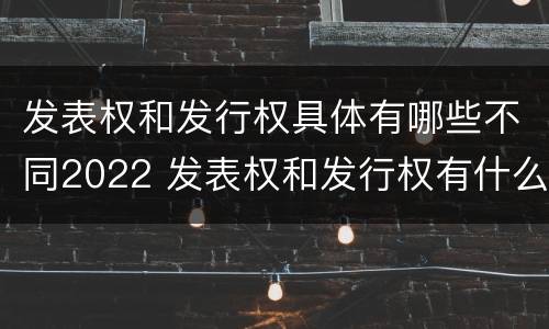发表权和发行权具体有哪些不同2022 发表权和发行权有什么区别