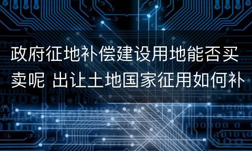 政府征地补偿建设用地能否买卖呢 出让土地国家征用如何补偿