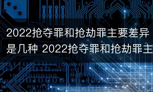 2022抢夺罪和抢劫罪主要差异是几种 2022抢夺罪和抢劫罪主要差异是几种情形