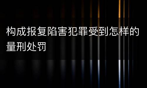 构成报复陷害犯罪受到怎样的量刑处罚