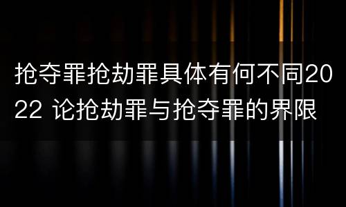 抢夺罪抢劫罪具体有何不同2022 论抢劫罪与抢夺罪的界限