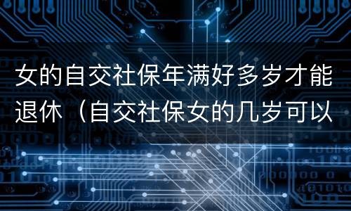 女的自交社保年满好多岁才能退休（自交社保女的几岁可以拿退休金）