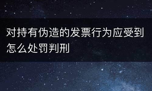 对持有伪造的发票行为应受到怎么处罚判刑