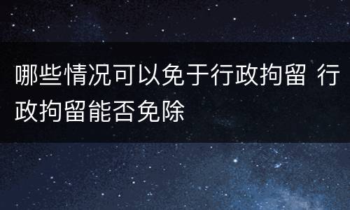哪些情况可以免于行政拘留 行政拘留能否免除