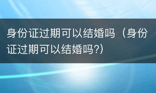 身份证过期可以结婚吗（身份证过期可以结婚吗?）