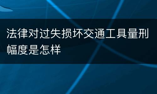 法律对过失损坏交通工具量刑幅度是怎样