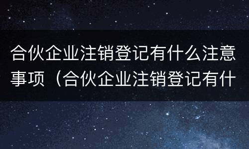 合伙企业注销登记有什么注意事项（合伙企业注销登记有什么注意事项要求）