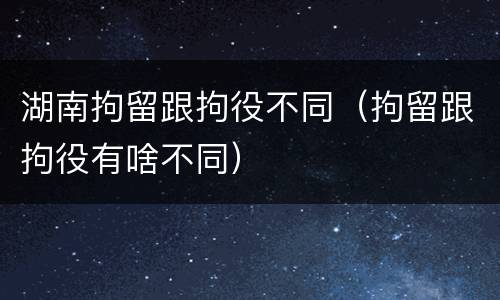 湖南拘留跟拘役不同（拘留跟拘役有啥不同）