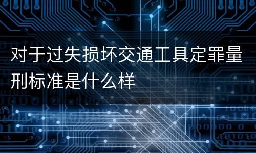 对于过失损坏交通工具定罪量刑标准是什么样