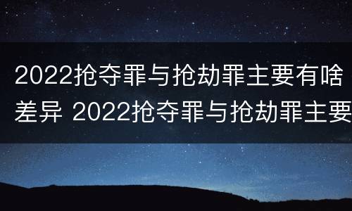 2022抢夺罪与抢劫罪主要有啥差异 2022抢夺罪与抢劫罪主要有啥差异呢