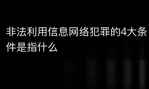 非法利用信息网络犯罪的4大条件是指什么
