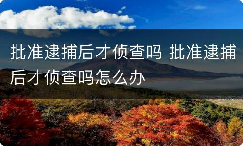 批准逮捕后才侦查吗 批准逮捕后才侦查吗怎么办
