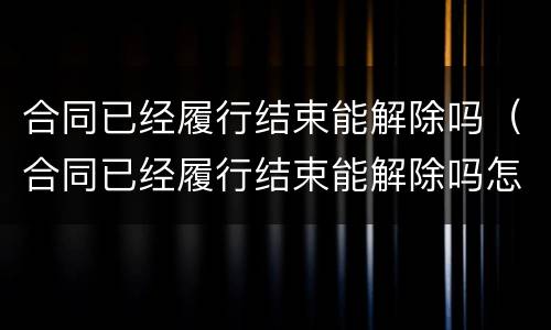 合同已经履行结束能解除吗（合同已经履行结束能解除吗怎么写）