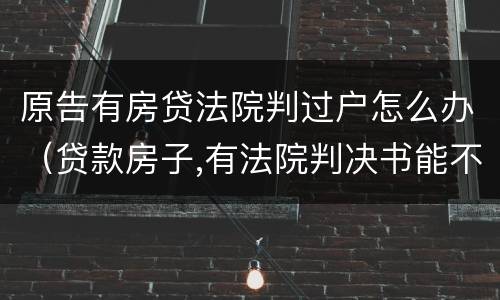 原告有房贷法院判过户怎么办（贷款房子,有法院判决书能不能过户）